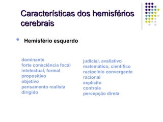 Características dos hemisférios
    cerebrais

•    Hemisfério esquerdo


    dominante                 judicial, avaliativo
    forte consciência focal   matemático, científico
    intelectual, formal       raciocínio convergente
    propositivo               racional
    objetivo                  explícito
    pensamento realista       controle
    dirigido                  percepção direta
 