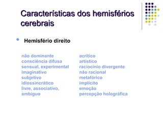 Características dos hemisférios
    cerebrais

•    Hemisfério direito

    não dominante           acrítico
    consciência difusa      artístico
    sensual, experimental   raciocínio divergente
    imaginativo             não racional
    subjetivo               metafórico
    idiossincrático         implícito
    livre, associativo,     emoção
    ambíguo                 percepção holográfica
 