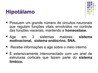 Hipotálamo
   Possuem um grande número de circuitos neuronais
    que regulam funções vitais envolvidos no controle
    das funções viscerais, mantendo a homeostase.
   Age   em     3    sistemas  maiores:  sistema
    motivacional, sistema endócrino, SNA.
   Recebe informações e age sobre o meio interno.
   É extensivamente interconectado com um anel de
    estruturas corticais que fazem parte do sistema
    límbico.
 