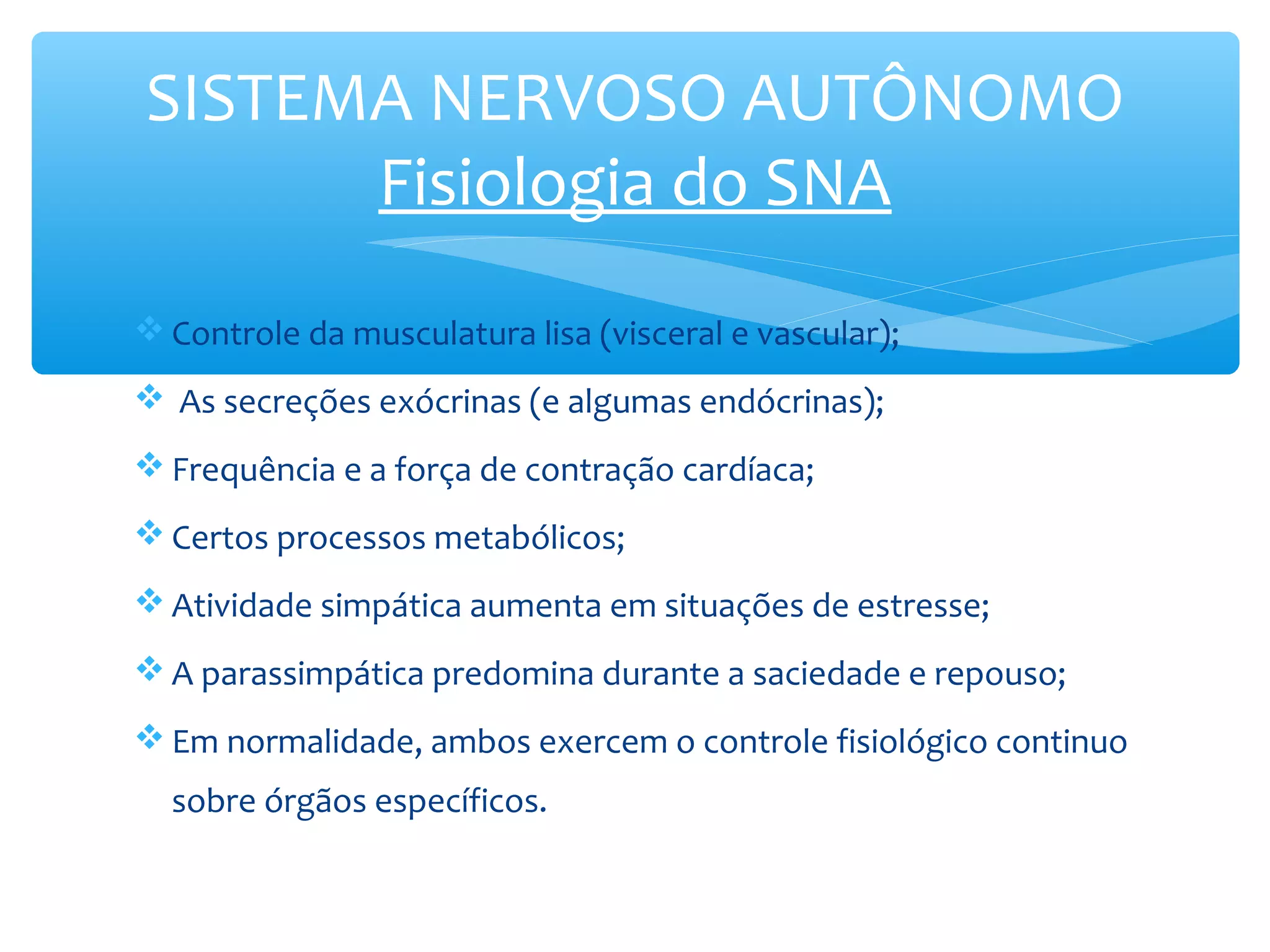 SISTEMA NERVOSO AUTÔNOMO
Fisiologia do SNA
 Controle da musculatura lisa (visceral e vascular);
 As secreções exócrinas (e algumas endócrinas);
 Frequência e a força de contração cardíaca;
 Certos processos metabólicos;
 Atividade simpática aumenta em situações de estresse;
 A parassimpática predomina durante a saciedade e repouso;
 Em normalidade, ambos exercem o controle fisiológico continuo
sobre órgãos específicos.

 