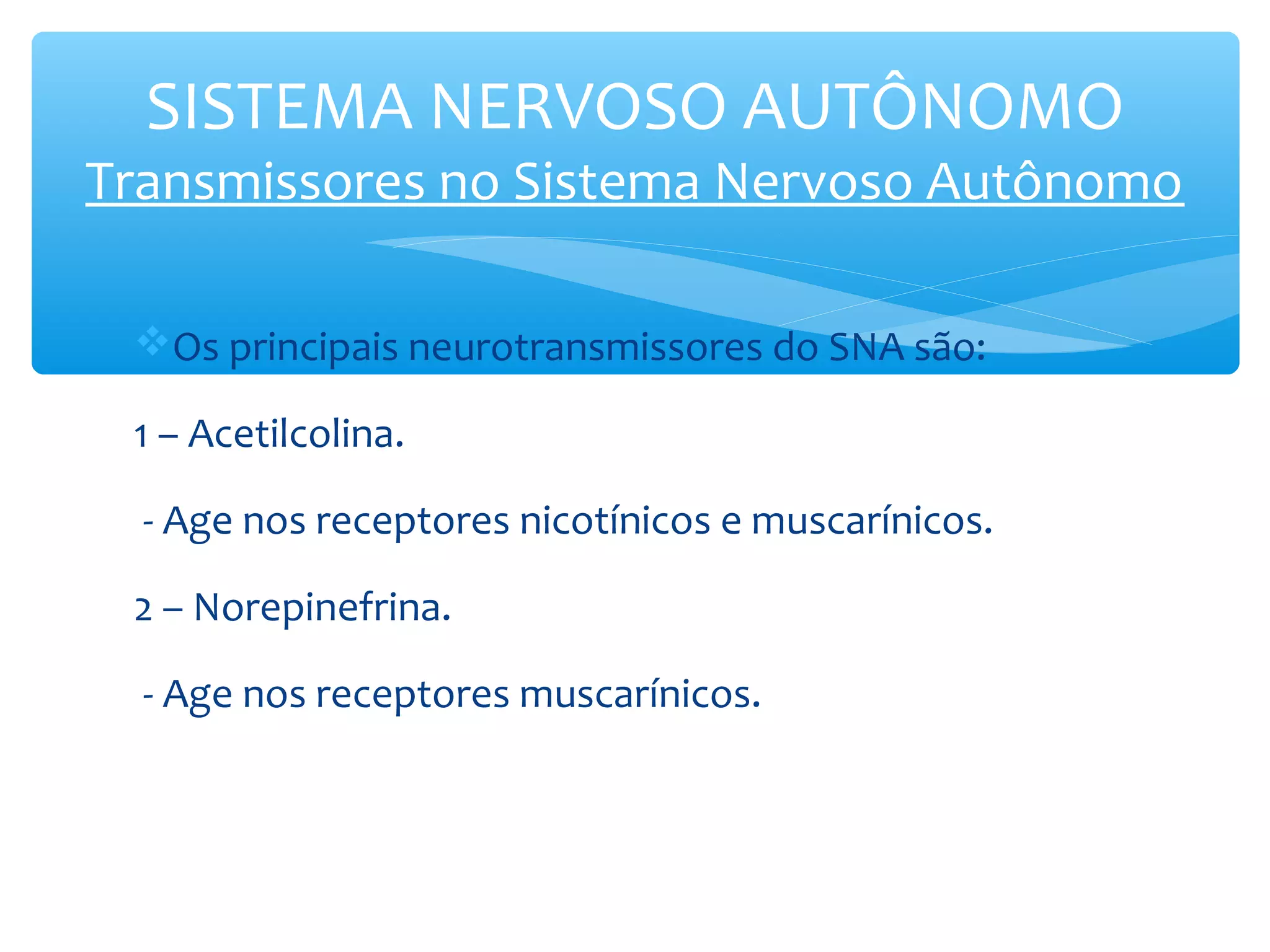 SISTEMA NERVOSO AUTÔNOMO

Transmissores no Sistema Nervoso Autônomo
Os principais neurotransmissores do SNA são:
1 – Acetilcolina.
- Age nos receptores nicotínicos e muscarínicos.
2 – Norepinefrina.
- Age nos receptores muscarínicos.

 