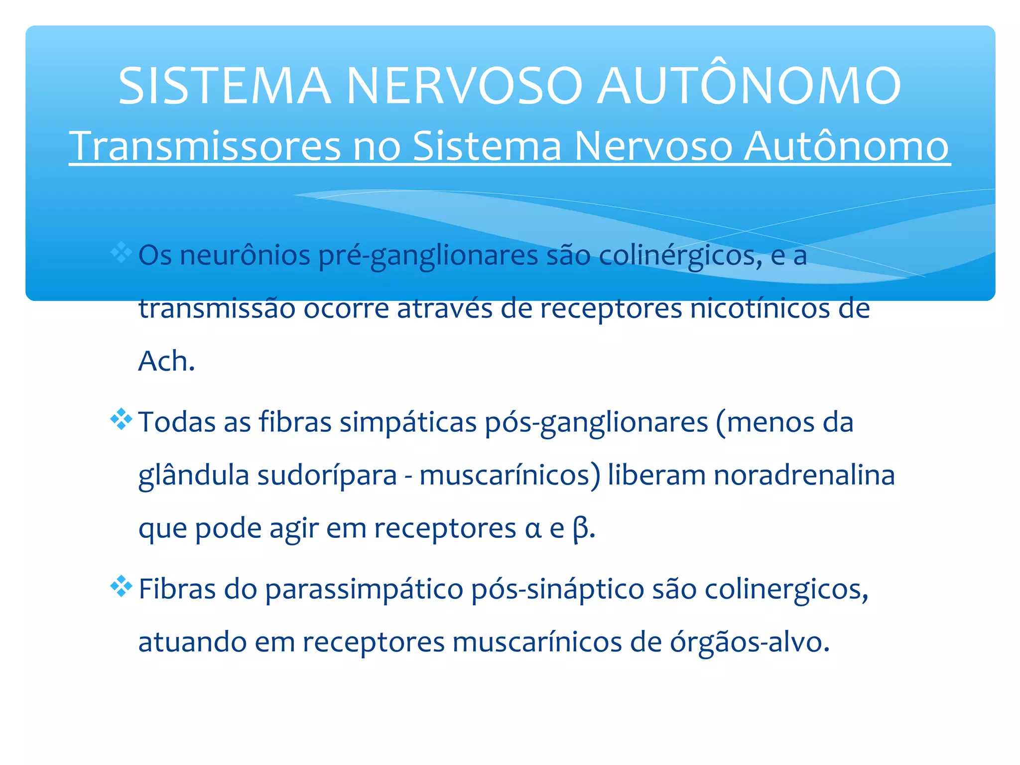 SISTEMA NERVOSO AUTÔNOMO

Transmissores no Sistema Nervoso Autônomo
 Os neurônios pré-ganglionares são colinérgicos, e a
transmissão ocorre através de receptores nicotínicos de
Ach.
 Todas as fibras simpáticas pós-ganglionares (menos da
glândula sudorípara - muscarínicos) liberam noradrenalina
que pode agir em receptores α e β.
 Fibras do parassimpático pós-sináptico são colinergicos,
atuando em receptores muscarínicos de órgãos-alvo.

 