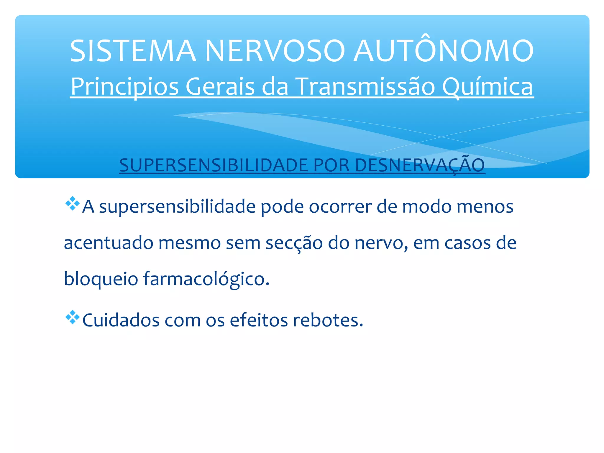 SISTEMA NERVOSO AUTÔNOMO
Principios Gerais da Transmissão Química
SUPERSENSIBILIDADE POR DESNERVAÇÃO
A supersensibilidade pode ocorrer de modo menos
acentuado mesmo sem secção do nervo, em casos de
bloqueio farmacológico.
Cuidados com os efeitos rebotes.

 