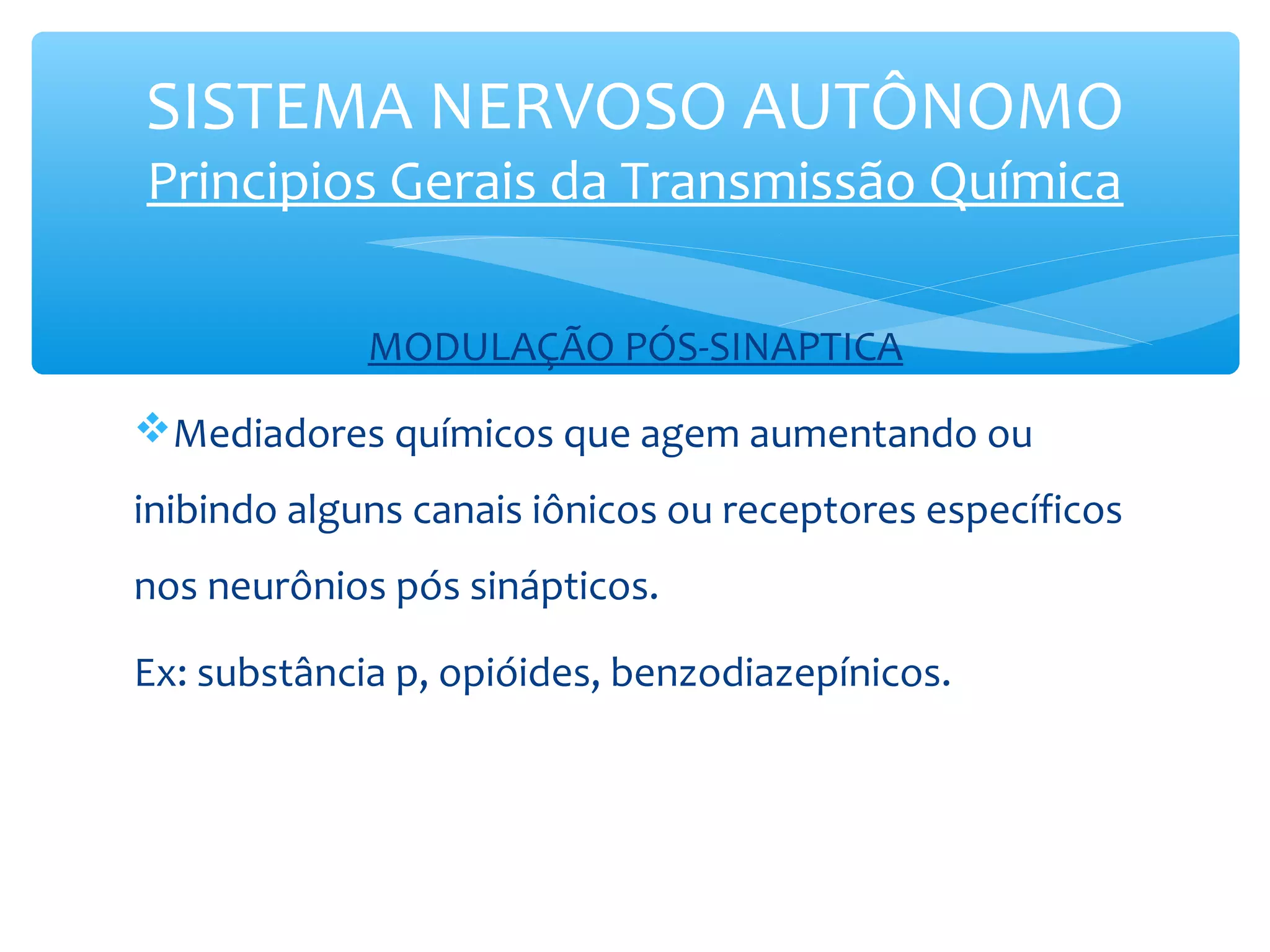 SISTEMA NERVOSO AUTÔNOMO
Principios Gerais da Transmissão Química
MODULAÇÃO PÓS-SINAPTICA
Mediadores químicos que agem aumentando ou
inibindo alguns canais iônicos ou receptores específicos
nos neurônios pós sinápticos.
Ex: substância p, opióides, benzodiazepínicos.

 