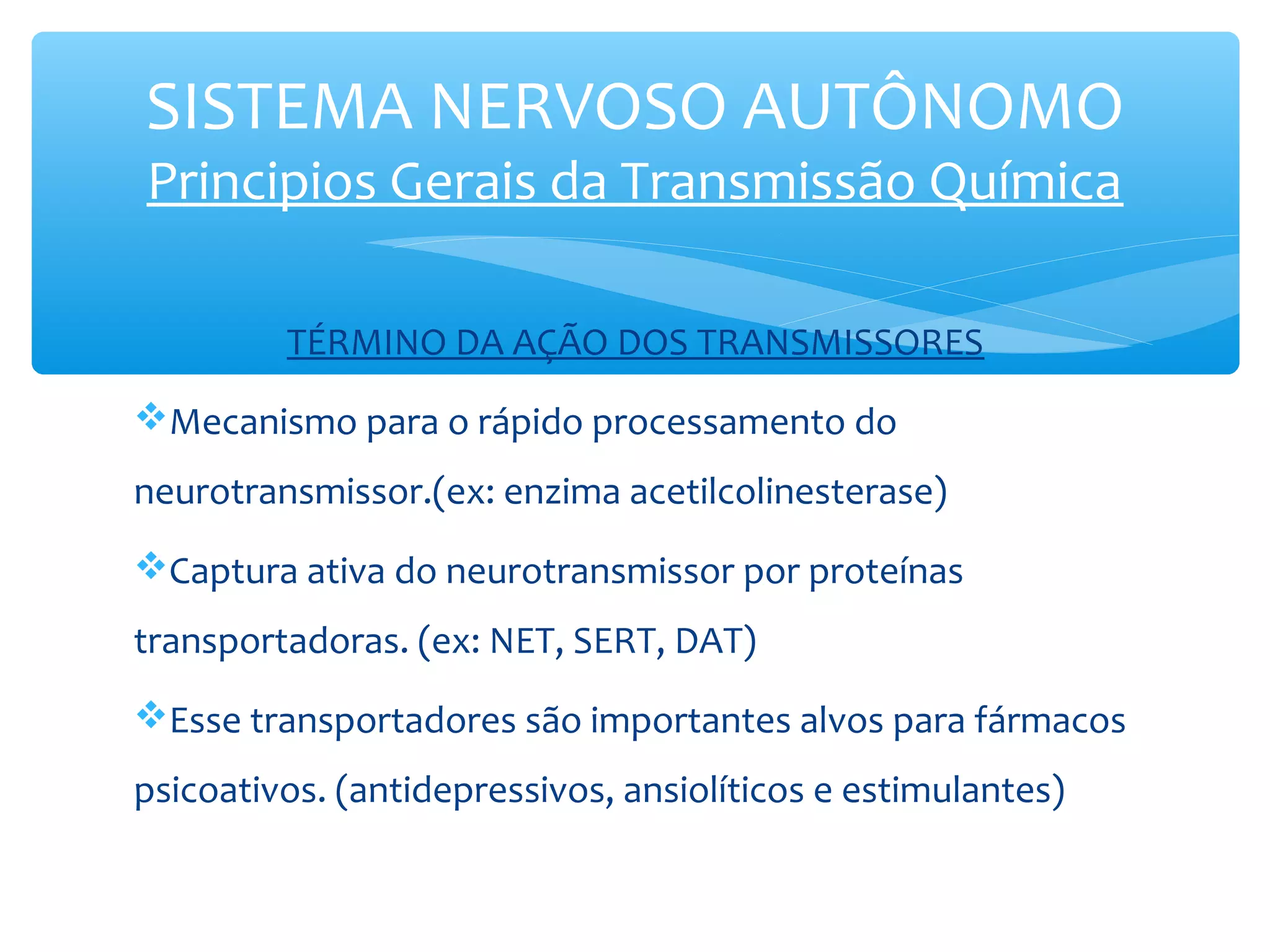 SISTEMA NERVOSO AUTÔNOMO
Principios Gerais da Transmissão Química
TÉRMINO DA AÇÃO DOS TRANSMISSORES
Mecanismo para o rápido processamento do
neurotransmissor.(ex: enzima acetilcolinesterase)
Captura ativa do neurotransmissor por proteínas
transportadoras. (ex: NET, SERT, DAT)
Esse transportadores são importantes alvos para fármacos
psicoativos. (antidepressivos, ansiolíticos e estimulantes)

 