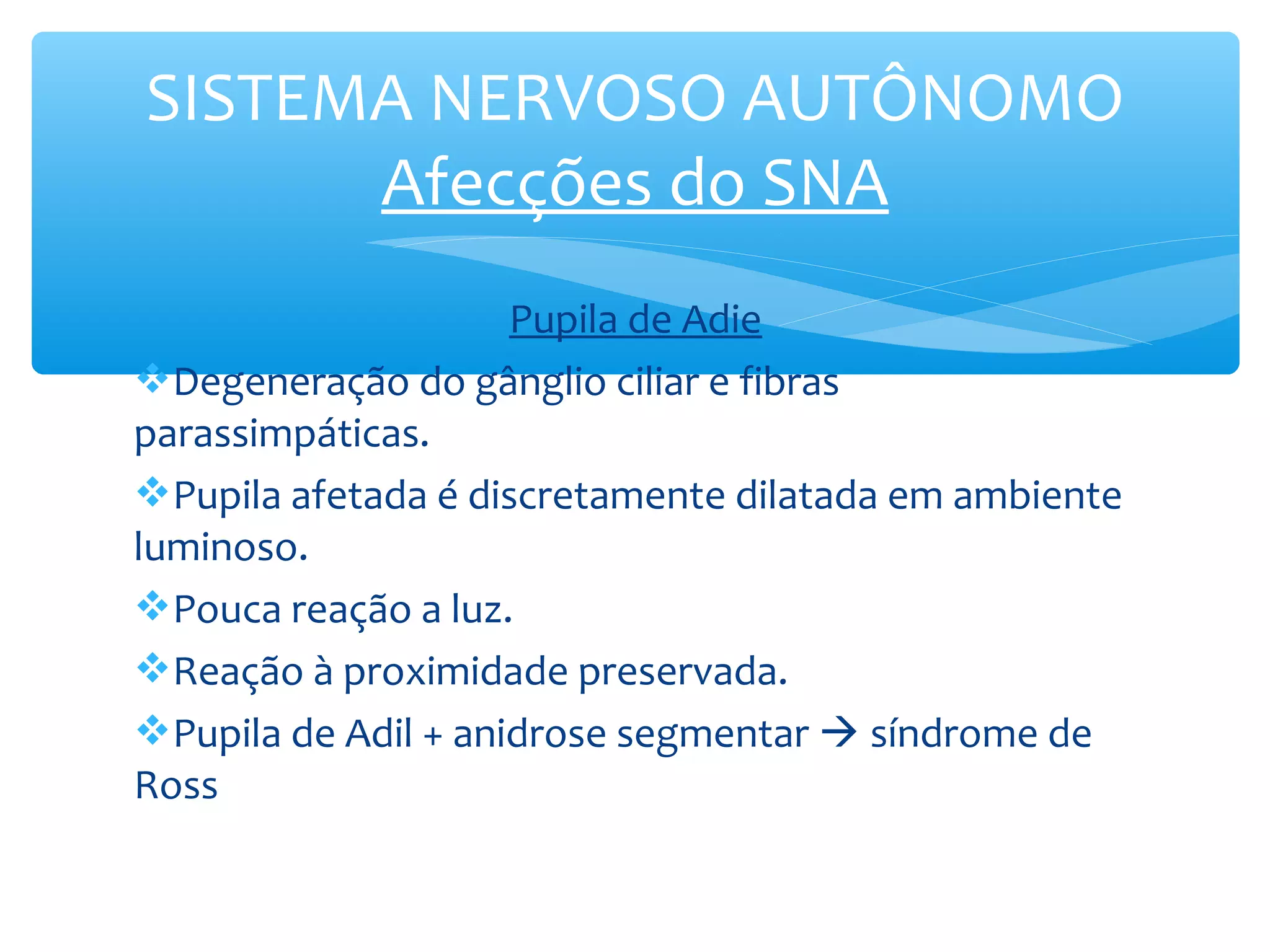 SISTEMA NERVOSO AUTÔNOMO
Afecções do SNA
Pupila de Adie
Degeneração do gânglio ciliar e fibras
parassimpáticas.
Pupila afetada é discretamente dilatada em ambiente
luminoso.
Pouca reação a luz.
Reação à proximidade preservada.
Pupila de Adil + anidrose segmentar  síndrome de
Ross

 