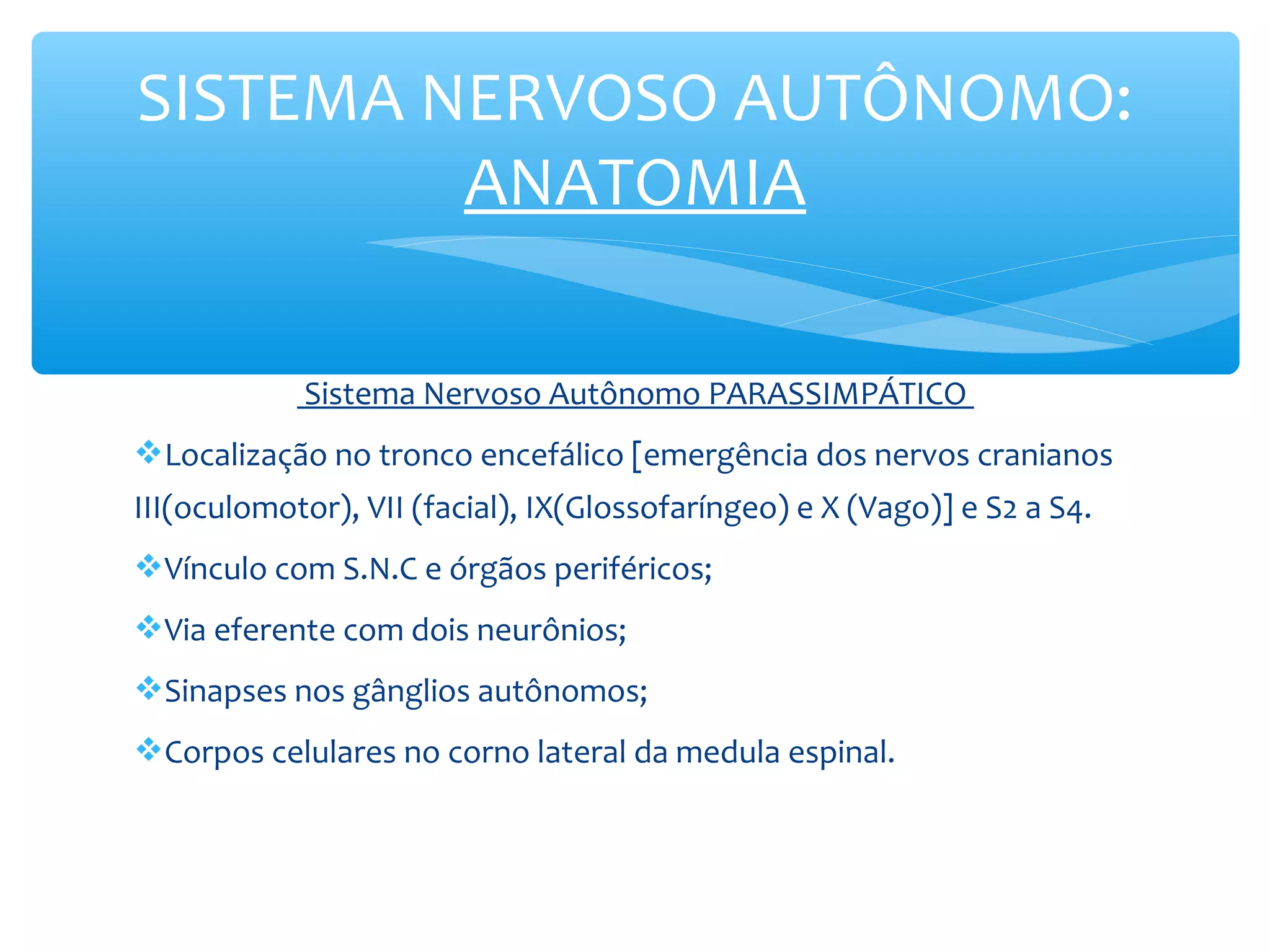 SISTEMA NERVOSO AUTÔNOMO:
ANATOMIA
Sistema Nervoso Autônomo PARASSIMPÁTICO
Localização no tronco encefálico [emergência dos nervos cranianos
III(oculomotor), VII (facial), IX(Glossofaríngeo) e X (Vago)] e S2 a S4.
Vínculo com S.N.C e órgãos periféricos;
Via eferente com dois neurônios;
Sinapses nos gânglios autônomos;
Corpos celulares no corno lateral da medula espinal.

 