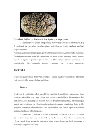 O cérebro é dividido em dois hemisférios, ligados pelo corpo caloso
O sistema nervoso central é responsável por receber e processar informações. Ele
é constituído de encéfalo e medula espinal, protegidos por crânio e coluna vertebral,
respectivamente.
Ambas as estruturas são reforçadas por três lâminas conjuntivas, denominadas meninges.
São elas a dura-máter, aracnoide e pia-máter. Há, entre as duas últimas, a presença de um
líquido: o líquor, responsável pela nutrição do SNC (sistema nervoso central) e pela
minimização dos possíveis traumas causados por choques mecânicos.
ENCÉFALO
O encéfalo é constituído de cérebro, cerebelo, e tronco encefálico, esse último é formado
pelo mesencéfalo, ponte e bulbo raquidiano.
Cérebro
O cérebro é constituído pelos hemisférios cerebrais (telencéfalo) e diencéfalo. Estes
primeiros são unidos pelo corpo caloso: uma estrutura constituída de fibras nervosas. Em
cada uma dessas duas regiões existem divisões de determinadas áreas, delimitadas por
sulcos mais profundos: os lobos frontais, parietais, temporais e occipitais. Estes se dão
aos pares (um em cada hemisfério), e cada tipo coordena uma função específica - como a
audição, ligada aos lobos temporais.
A região mais externa do cérebro é denominada córtex cerebral, rico em corpos
de neurônios e, em razão de sua tonalidade, era denominado “substância cinzenta”. O
córtex possui áreas sensoriais, motoras e associativas (interpretação de sensações e
elaboração de planos de ação).
 