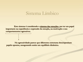 Sistema Límbico Este sistema é considerado o  sistema das emoções , por ter um papel importante na experiência e expressão da emoção, na motivação e nos comportamentos agressivos. Na agressividade parece que diferentes estruturas desempenham papéis opostos, assegurando assim um equilíbrio dinâmico.  