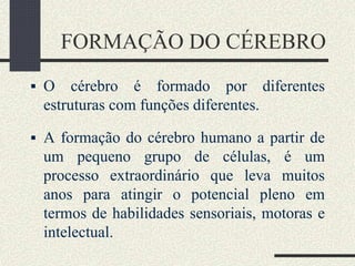 FORMAÇÃO DO CÉREBRO
 O cérebro é formado por diferentes
estruturas com funções diferentes.
 A formação do cérebro humano a partir de
um pequeno grupo de células, é um
processo extraordinário que leva muitos
anos para atingir o potencial pleno em
termos de habilidades sensoriais, motoras e
intelectual.
 