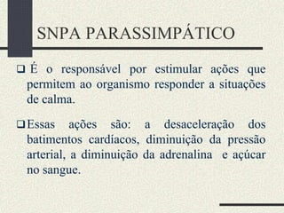 SNPA PARASSIMPÁTICO
 É o responsável por estimular ações que
permitem ao organismo responder a situações
de calma.
Essas ações são: a desaceleração dos
batimentos cardíacos, diminuição da pressão
arterial, a diminuição da adrenalina e açúcar
no sangue.
 