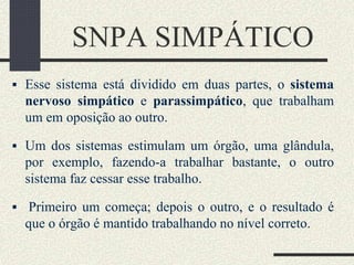 SNPA SIMPÁTICO
 Esse sistema está dividido em duas partes, o sistema
nervoso simpático e parassimpático, que trabalham
um em oposição ao outro.
 Um dos sistemas estimulam um órgão, uma glândula,
por exemplo, fazendo-a trabalhar bastante, o outro
sistema faz cessar esse trabalho.
 Primeiro um começa; depois o outro, e o resultado é
que o órgão é mantido trabalhando no nível correto.
 
