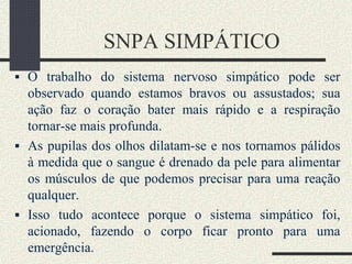 SNPA SIMPÁTICO
 O trabalho do sistema nervoso simpático pode ser
observado quando estamos bravos ou assustados; sua
ação faz o coração bater mais rápido e a respiração
tornar-se mais profunda.
 As pupilas dos olhos dilatam-se e nos tornamos pálidos
à medida que o sangue é drenado da pele para alimentar
os músculos de que podemos precisar para uma reação
qualquer.
 Isso tudo acontece porque o sistema simpático foi,
acionado, fazendo o corpo ficar pronto para uma
emergência.
 