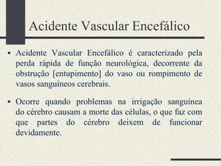Acidente Vascular Encefálico
 Acidente Vascular Encefálico é caracterizado pela
perda rápida de função neurológica, decorrente da
obstrução [entupimento] do vaso ou rompimento de
vasos sanguíneos cerebrais.
 Ocorre quando problemas na irrigação sanguínea
do cérebro causam a morte das células, o que faz com
que partes do cérebro deixem de funcionar
devidamente.
 