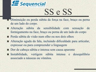 SS e SS
Diminuição ou perda súbita da força na face, braço ou perna
de um lado do corpo.
Alteração súbita da sensibilidade com sensação de
formigamento na face, braço ou perna de um lado do corpo
Perda súbita de visão num olho ou nos dois olhos
Alteração aguda da fala, incluindo dificuldade para articular,
expressar ou para compreender a linguagem
Dor de cabeça súbita e intensa sem causa aparente
Instabilidade, vertigem súbita intensa e desequilíbrio
associado a náuseas ou vômitos.
 