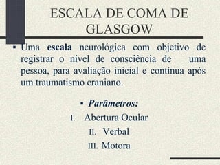 ESCALA DE COMA DE
GLASGOW
 Uma escala neurológica com objetivo de
registrar o nível de consciência de uma
pessoa, para avaliação inicial e contínua após
um traumatismo craniano.
 Parâmetros:
I. Abertura Ocular
II. Verbal
III. Motora
 