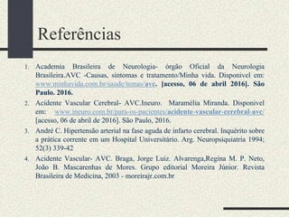 Referências
1. Academia Brasileira de Neurologia- órgão Oficial da Neurologia
Brasileira.AVC -Causas, sintomas e tratamento/Minha vida. Disponivel em:
www.minhavida.com.br/saude/temas/avc. [acesso, 06 de abril 2016]. São
Paulo. 2016.
2. Acidente Vascular Cerebral- AVC.Ineuro. Maramélia Miranda. Disponivel
em: www.ineuro.com.br/para-os-pacientes/acidente-vascular-cerebral-avc/
[acesso, 06 de abril de 2016]. São Paulo, 2016.
3. André C. Hipertensão arterial na fase aguda de infarto cerebral. Inquérito sobre
a prática corrente em um Hospital Universitário. Arg. Neuropsiquiatria 1994;
52(3) 339-42
4. Acidente Vascular- AVC. Braga, Jorge Luiz. Alvarenga,Regina M. P. Neto,
João B. Mascarenhas de Mores. Grupo editorial Moreira Júnior. Revista
Brasileira de Medicina, 2003 - moreirajr.com.br
 