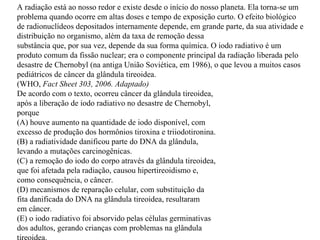 A radiação está ao nosso redor e existe desde o início do nosso planeta. Ela torna-se um problema quando ocorre em altas doses e tempo de exposição curto. O efeito biológico de radionuclídeos depositados internamente depende, em grande parte, da sua atividade e distribuição no organismo, além da taxa de remoção dessa substância que, por sua vez, depende da sua forma química. O iodo radiativo é um produto comum da fissão nuclear; era o componente principal da radiação liberada pelo desastre de Chernobyl (na antiga União Soviética, em 1986), o que levou a muitos casos pediátricos de câncer da glândula tireoidea. (WHO,  Fact Sheet 303, 2006. Adaptado) De acordo com o texto, ocorreu câncer da glândula tireoidea, após a liberação de iodo radiativo no desastre de Chernobyl, porque (A) houve aumento na quantidade de iodo disponível, com excesso de produção dos hormônios tiroxina e triiodotironina. (B) a radiatividade danificou parte do DNA da glândula, levando a mutações carcinogênicas. (C) a remoção do iodo do corpo através da glândula tireoidea, que foi afetada pela radiação, causou hipertireoidismo e, como consequência, o câncer. (D) mecanismos de reparação celular, com substituição da fita danificada do DNA na glândula tireoidea, resultaram em câncer. (E) o iodo radiativo foi absorvido pelas células germinativas dos adultos, gerando crianças com problemas na glândula tireoidea. 