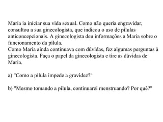 Maria ia iniciar sua vida sexual. Como não queria engravidar, consultou a sua ginecologista, que indicou o uso de pílulas anticoncepcionais. A ginecologista deu informações a Maria sobre o funcionamento da pílula. Como Maria ainda continuava com dúvidas, fez algumas perguntas à ginecologista. Faça o papel da ginecologista e tire as dúvidas de Maria. a) "Como a pílula impede a gravidez?" b) "Mesmo tomando a pílula, continuarei menstruando? Por quê?" 