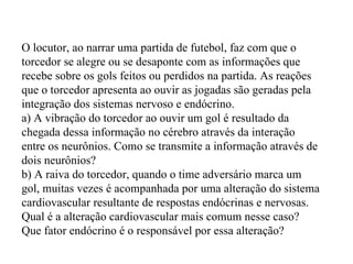 O locutor, ao narrar uma partida de futebol, faz com que o torcedor se alegre ou se desaponte com as informações que recebe sobre os gols feitos ou perdidos na partida. As reações que o torcedor apresenta ao ouvir as jogadas são geradas pela integração dos sistemas nervoso e endócrino. a) A vibração do torcedor ao ouvir um gol é resultado da chegada dessa informação no cérebro através da interação entre os neurônios. Como se transmite a informação através de dois neurônios? b) A raiva do torcedor, quando o time adversário marca um gol, muitas vezes é acompanhada por uma alteração do sistema cardiovascular resultante de respostas endócrinas e nervosas. Qual é a alteração cardiovascular mais comum nesse caso? Que fator endócrino é o responsável por essa alteração? 