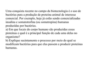 Uma conquista recente no campo da biotecnologia é o uso de bactérias para a produção de proteína animal de interesse comercial. Por exemplo, hoje já estão sendo comercializadas insulina e somatotrofina (ou somatropina) humanas produzidas por bactérias. a) Em que locais do corpo humano são produzidas essas proteínas e qual é a principal função de cada uma delas no organismo? b) Explique sucintamente o processo por meio do qual se modificam bactérias para que elas passem a produzir proteínas humanas. 
