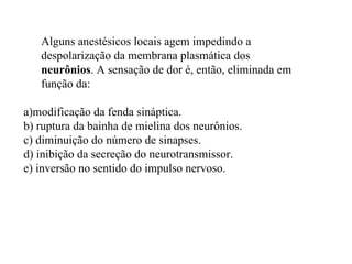 Alguns anestésicos locais agem impedindo a despolarização da membrana plasmática dos  neurônios . A sensação de dor é, então, eliminada em função da: a)modificação da fenda sináptica. b) ruptura da bainha de mielina dos neurônios. c) diminuição do número de sinapses. d) inibição da secreção do neurotransmissor. e) inversão no sentido do impulso nervoso. 