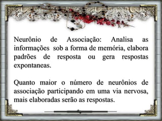 Neurônio de Associação: Analisa as
informações sob a forma de memória, elabora
padrões de resposta ou gera respostas
expontaneas.
Quanto maior o número de neurônios de
associação participando em uma via nervosa,
mais elaboradas serão as respostas.
 