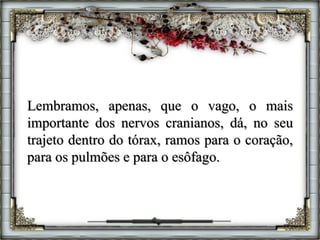 Lembramos, apenas, que o vago, o mais
importante dos nervos cranianos, dá, no seu
trajeto dentro do tórax, ramos para o coração,
para os pulmões e para o esôfago.
 