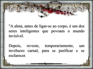 "A alma, antes de ligar-se ao corpo, é um dos
seres inteligentes que povoam o mundo
invisível.
Depois, reveste, temporariamente, um
invólucro carnal, para se purificar e se
esclarecer.
 