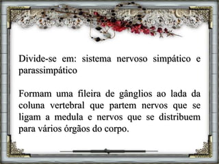 Divide-se em: sistema nervoso simpático e
parassimpático
Formam uma fileira de gânglios ao lada da
coluna vertebral que partem nervos que se
ligam a medula e nervos que se distribuem
para vários órgãos do corpo.
 