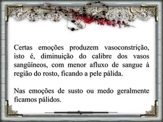 Certas emoções produzem vasoconstrição,
isto é, diminuição do calibre dos vasos
sangüíneos, com menor afluxo de sangue à
região do rosto, ficando a pele pálida.
Nas emoções de susto ou medo geralmente
ficamos pálidos.
 
