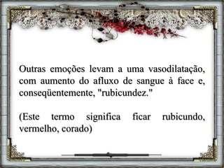 Outras emoções levam a uma vasodilatação,
com aumento do afluxo de sangue à face e,
conseqüentemente, "rubicundez."
(Este termo significa ficar rubicundo,
vermelho, corado)
 
