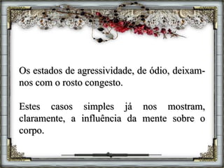Os estados de agressividade, de ódio, deixam-
nos com o rosto congesto.
Estes casos simples já nos mostram,
claramente, a influência da mente sobre o
corpo.
 