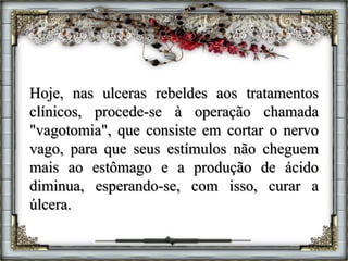 Hoje, nas ulceras rebeldes aos tratamentos
clínicos, procede-se à operação chamada
"vagotomia", que consiste em cortar o nervo
vago, para que seus estímulos não cheguem
mais ao estômago e a produção de ácido
diminua, esperando-se, com isso, curar a
úlcera.
 