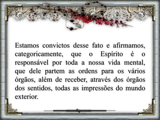 Estamos convictos desse fato e afirmamos,
categoricamente, que o Espírito é o
responsável por toda a nossa vida mental,
que dele partem as ordens para os vários
órgãos, além de receber, através dos órgãos
dos sentidos, todas as impressões do mundo
exterior.
 