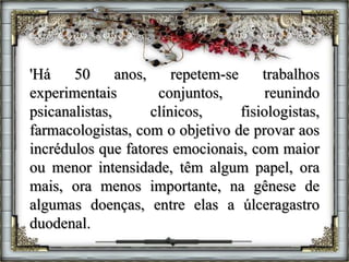 'Há 50 anos, repetem-se trabalhos
experimentais conjuntos, reunindo
psicanalistas, clínicos, fisiologistas,
farmacologistas, com o objetivo de provar aos
incrédulos que fatores emocionais, com maior
ou menor intensidade, têm algum papel, ora
mais, ora menos importante, na gênese de
algumas doenças, entre elas a úlceragastro
duodenal.
 