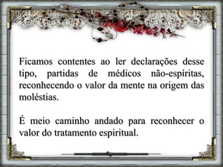Ficamos contentes ao ler declarações desse
tipo, partidas de médicos não-espíritas,
reconhecendo o valor da mente na origem das
moléstias.
É meio caminho andado para reconhecer o
valor do tratamento espiritual.
 