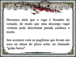 Dissemos atrás que o vago é frenador do
coração, de modo que uma descarga vagal
violenta pode determinar parada cardíaca e
morte.
Isto acontece com os pugilistas que levam um
soco na altura do plexo solar, no chamado
"golpe baixo".
 