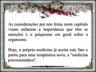 As considerações por nós feitas neste capítulo
visam enfatizar a importância que têm as
emoções e o psiquismo em geral sobre o
organismo.
Hoje, a própria medicina já aceita este fato e
partiu para uma terapêutica nova: a "medicina
psicossomática".
 