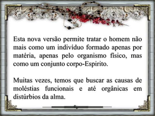 Esta nova versão permite tratar o homem não
mais como um indivíduo formado apenas por
matéria, apenas pelo organismo físico, mas
como um conjunto corpo-Espirito.
Muitas vezes, temos que buscar as causas de
moléstias funcionais e até orgânicas em
distúrbios da alma.
 