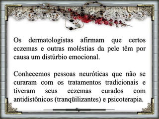Os dermatologistas afirmam que certos
eczemas e outras moléstias da pele têm por
causa um distúrbio emocional.
Conhecemos pessoas neuróticas que não se
curaram com os tratamentos tradicionais e
tiveram seus eczemas curados com
antidistônicos (tranqüilizantes) e psicoterapia.
 