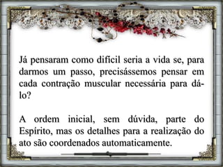 Já pensaram como difícil seria a vida se, para
darmos um passo, precisássemos pensar em
cada contração muscular necessária para dá-
lo?
A ordem inicial, sem dúvida, parte do
Espírito, mas os detalhes para a realização do
ato são coordenados automaticamente.
 