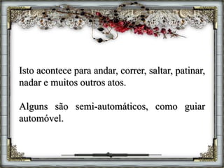 Isto acontece para andar, correr, saltar, patinar,
nadar e muitos outros atos.
Alguns são semi-automáticos, como guiar
automóvel.
 