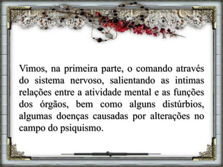Vimos, na primeira parte, o comando através
do sistema nervoso, salientando as intimas
relações entre a atividade mental e as funções
dos órgãos, bem como alguns distúrbios,
algumas doenças causadas por alterações no
campo do psiquismo.
 