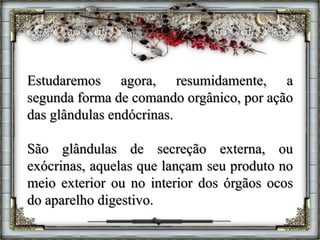 Estudaremos agora, resumidamente, a
segunda forma de comando orgânico, por ação
das glândulas endócrinas.
São glândulas de secreção externa, ou
exócrinas, aquelas que lançam seu produto no
meio exterior ou no interior dos órgãos ocos
do aparelho digestivo.
 