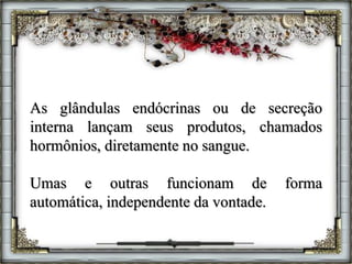 As glândulas endócrinas ou de secreção
interna lançam seus produtos, chamados
hormônios, diretamente no sangue.
Umas e outras funcionam de forma
automática, independente da vontade.
 