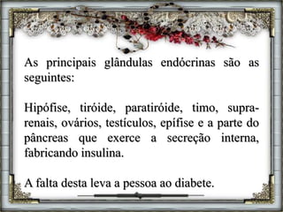 As principais glândulas endócrinas são as
seguintes:
Hipófise, tiróide, paratiróide, timo, supra-
renais, ovários, testículos, epífise e a parte do
pâncreas que exerce a secreção interna,
fabricando insulina.
A falta desta leva a pessoa ao diabete.
 