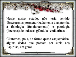 Nesse nosso estudo, não teria sentido
dissertarmos pormenorizadamente a anatomia,
a fisiologia (funcionamento) e patologia
(doenças) de todas as glândulas endócrinas.
Citaremos, pois, de forma quase esquemática,
alguns dados que possam ser úteis aos
Espíritas, em geral.
 
