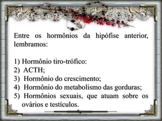 Entre os hormônios da hipófise anterior,
lembramos:
1) Hormônio tiro-trófico:
2) ACTH;
3) Hormônio do crescimento;
4) Hormônio do metabolismo das gorduras;
5) Hormônios sexuais, que atuam sobre os
ovários e testículos.
 