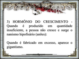 3) HORMÔNIO DO CRESCIMENTO -
Quando é produzido em quantidade
insuficiente, a pessoa não cresce e surge o
nanismo hipofisário (anões):
Quando é fabricado em excesso, aparece o
gigantismo.
 